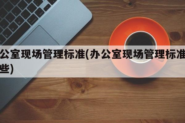 办公室现场管理标准(办公室现场管理标准有哪些)